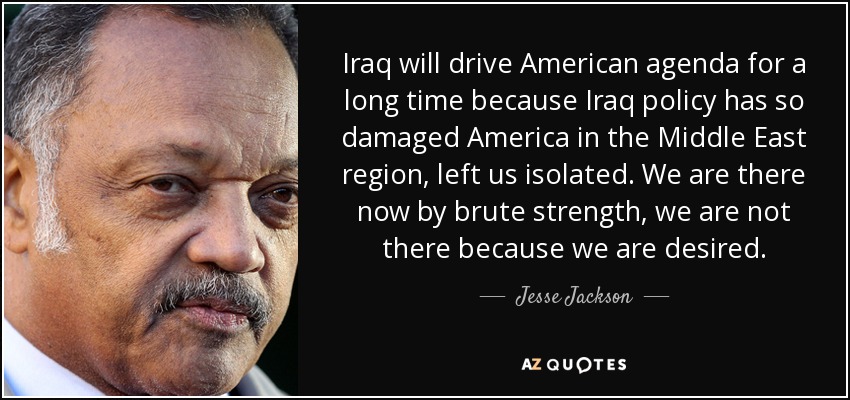 Iraq will drive American agenda for a long time because Iraq policy has so damaged America in the Middle East region, left us isolated. We are there now by brute strength, we are not there because we are desired. - Jesse Jackson