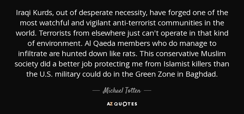 Iraqi Kurds, out of desperate necessity, have forged one of the most watchful and vigilant anti-terrorist communities in the world. Terrorists from elsewhere just can't operate in that kind of environment. Al Qaeda members who do manage to infiltrate are hunted down like rats. This conservative Muslim society did a better job protecting me from Islamist killers than the U.S. military could do in the Green Zone in Baghdad. - Michael Totten