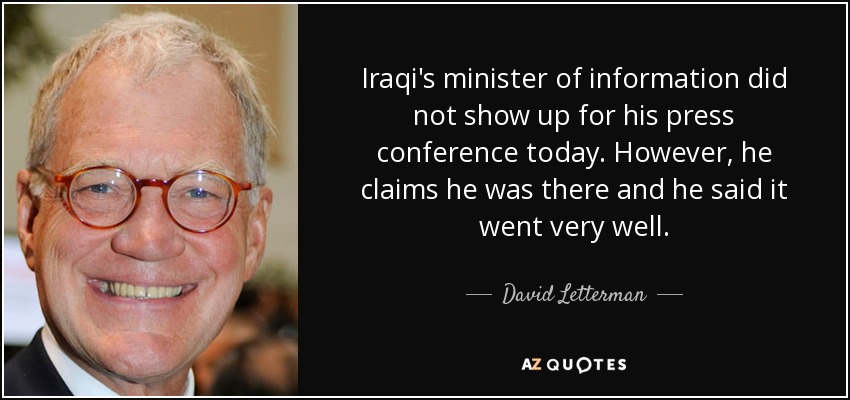 Iraqi's minister of information did not show up for his press conference today. However, he claims he was there and he said it went very well. - David Letterman