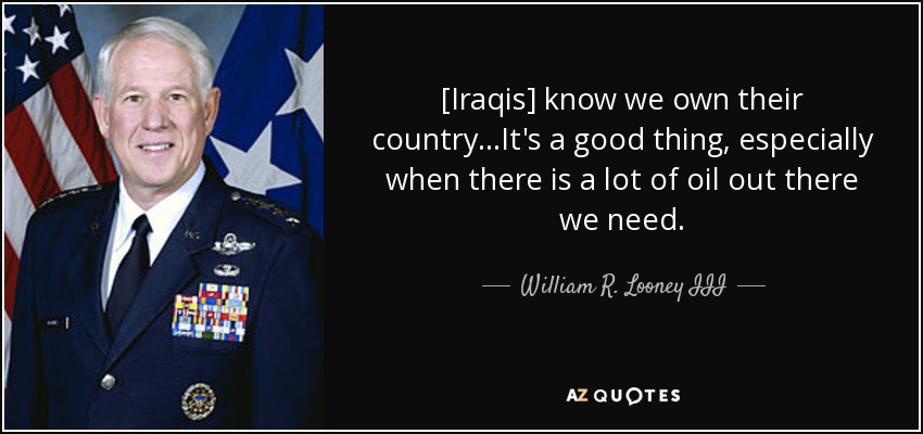 [Iraqis] know we own their country...It's a good thing, especially when there is a lot of oil out there we need. - William R. Looney III