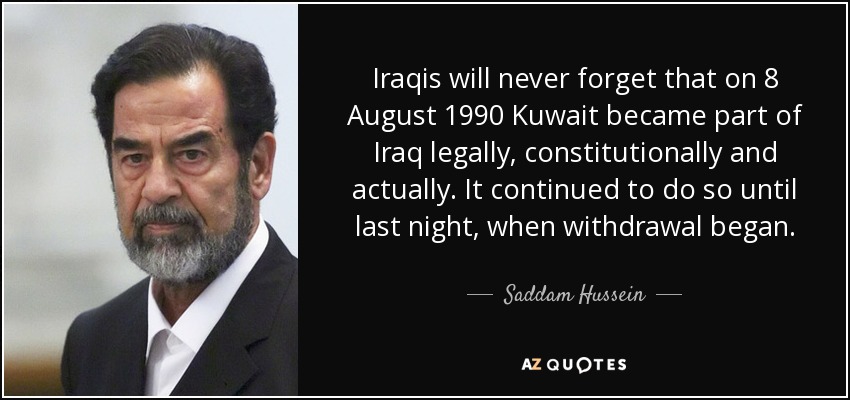 Iraqis will never forget that on 8 August 1990 Kuwait became part of Iraq legally, constitutionally and actually. It continued to do so until last night, when withdrawal began. - Saddam Hussein