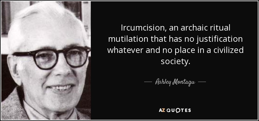 Ircumcision, an archaic ritual mutilation that has no justification whatever and no place in a civilized society. - Ashley Montagu