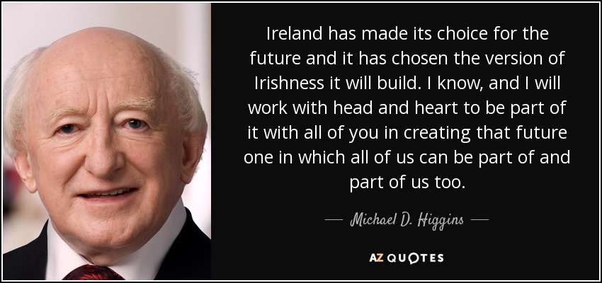 Ireland has made its choice for the future and it has chosen the version of Irishness it will build. I know, and I will work with head and heart to be part of it with all of you in creating that future one in which all of us can be part of and part of us too. - Michael D. Higgins