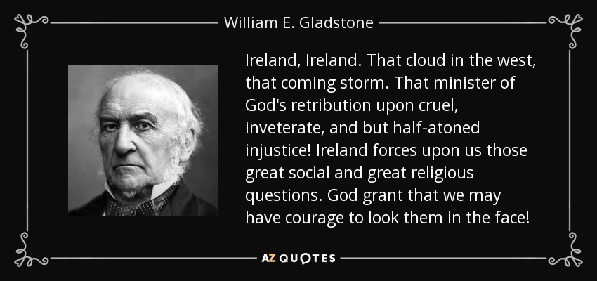 Ireland, Ireland. That cloud in the west, that coming storm. That minister of God's retribution upon cruel, inveterate, and but half-atoned injustice! Ireland forces upon us those great social and great religious questions. God grant that we may have courage to look them in the face! - William E. Gladstone