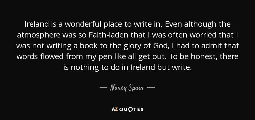 Ireland is a wonderful place to write in. Even although the atmosphere was so Faith-laden that I was often worried that I was not writing a book to the glory of God, I had to admit that words flowed from my pen like all-get-out. To be honest, there is nothing to do in Ireland but write. - Nancy Spain