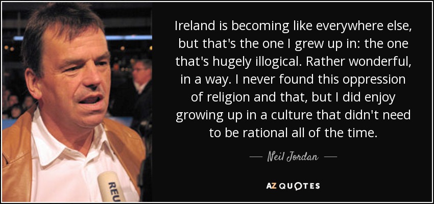 Ireland is becoming like everywhere else, but that's the one I grew up in: the one that's hugely illogical. Rather wonderful, in a way. I never found this oppression of religion and that, but I did enjoy growing up in a culture that didn't need to be rational all of the time. - Neil Jordan