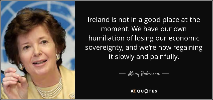 Ireland is not in a good place at the moment. We have our own humiliation of losing our economic sovereignty, and we're now regaining it slowly and painfully. - Mary Robinson