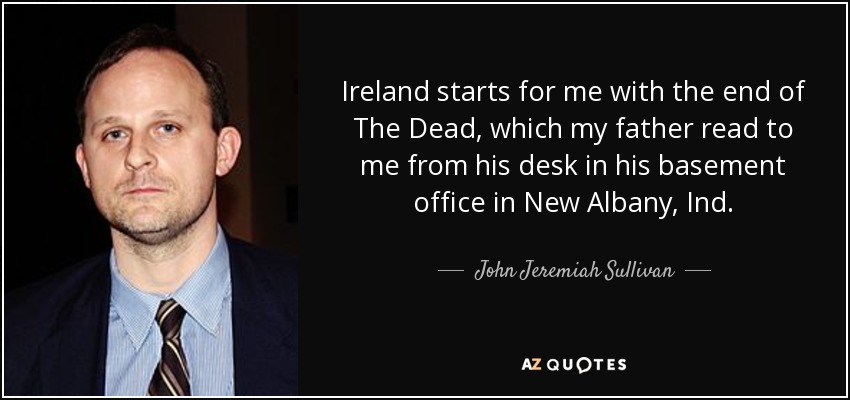 Ireland starts for me with the end of The Dead, which my father read to me from his desk in his basement office in New Albany, Ind. - John Jeremiah Sullivan