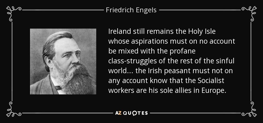 Ireland still remains the Holy Isle whose aspirations must on no account be mixed with the profane class-struggles of the rest of the sinful world ... the Irish peasant must not on any account know that the Socialist workers are his sole allies in Europe. - Friedrich Engels