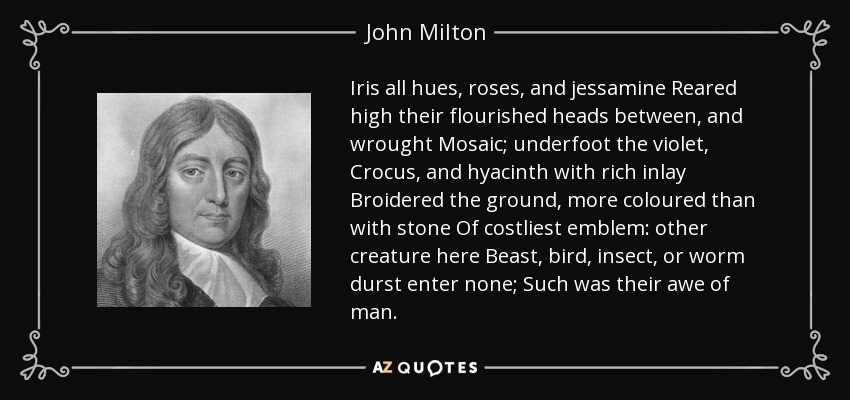 Iris all hues, roses, and jessamine Reared high their flourished heads between, and wrought Mosaic; underfoot the violet, Crocus, and hyacinth with rich inlay Broidered the ground, more coloured than with stone Of costliest emblem: other creature here Beast, bird, insect, or worm durst enter none; Such was their awe of man. - John Milton