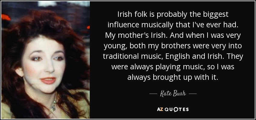 Irish folk is probably the biggest influence musically that I've ever had. My mother's Irish. And when I was very young, both my brothers were very into traditional music, English and Irish. They were always playing music, so I was always brought up with it. - Kate Bush