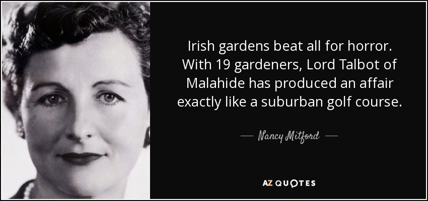 Irish gardens beat all for horror. With 19 gardeners, Lord Talbot of Malahide has produced an affair exactly like a suburban golf course. - Nancy Mitford