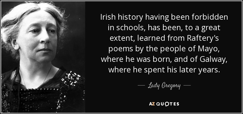 Irish history having been forbidden in schools, has been, to a great extent, learned from Raftery's poems by the people of Mayo, where he was born, and of Galway, where he spent his later years. - Lady Gregory