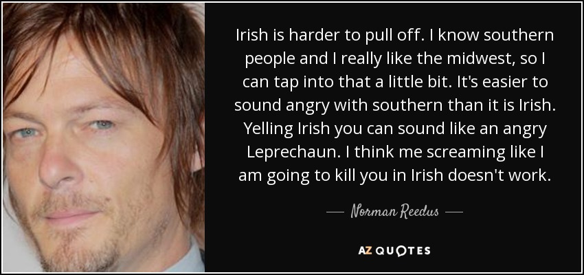 Irish is harder to pull off. I know southern people and I really like the midwest, so I can tap into that a little bit. It's easier to sound angry with southern than it is Irish. Yelling Irish you can sound like an angry Leprechaun. I think me screaming like I am going to kill you in Irish doesn't work. - Norman Reedus