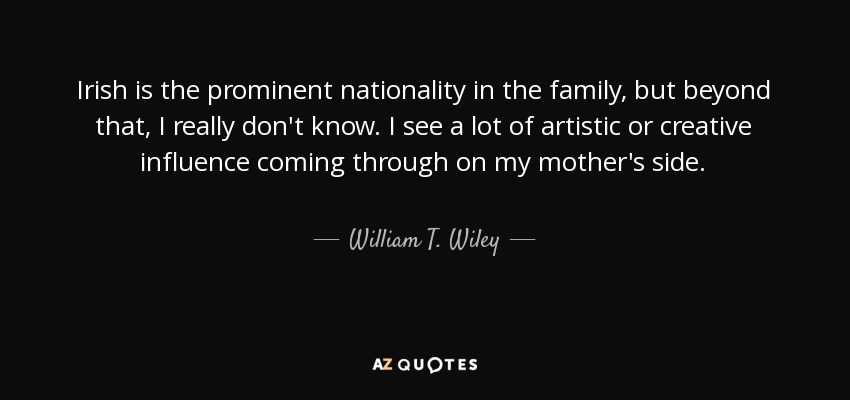 Irish is the prominent nationality in the family, but beyond that, I really don't know. I see a lot of artistic or creative influence coming through on my mother's side. - William T. Wiley