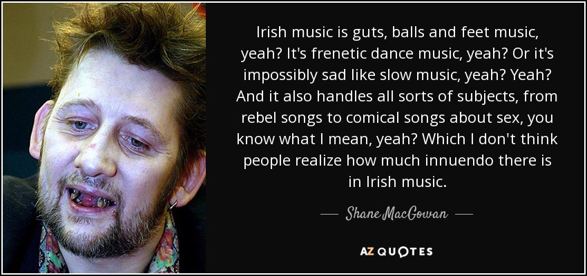 Irish music is guts, balls and feet music, yeah? It's frenetic dance music, yeah? Or it's impossibly sad like slow music, yeah? Yeah? And it also handles all sorts of subjects, from rebel songs to comical songs about sex, you know what I mean, yeah? Which I don't think people realize how much innuendo there is in Irish music. - Shane MacGowan