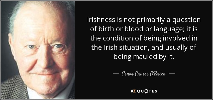 Irishness is not primarily a question of birth or blood or language; it is the condition of being involved in the Irish situation, and usually of being mauled by it. - Conor Cruise O'Brien