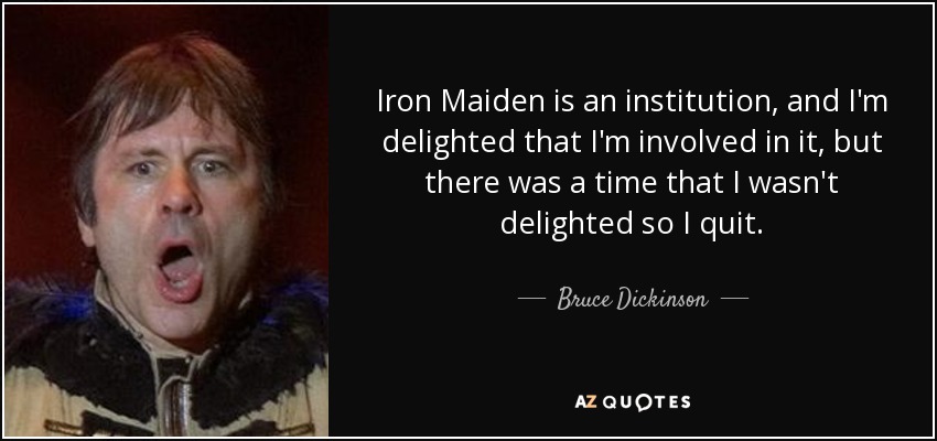 Iron Maiden is an institution, and I'm delighted that I'm involved in it, but there was a time that I wasn't delighted so I quit. - Bruce Dickinson