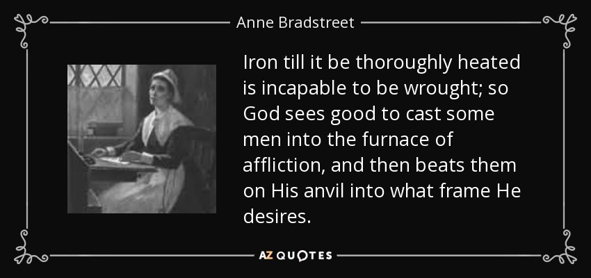 Iron till it be thoroughly heated is incapable to be wrought; so God sees good to cast some men into the furnace of affliction, and then beats them on His anvil into what frame He desires. - Anne Bradstreet