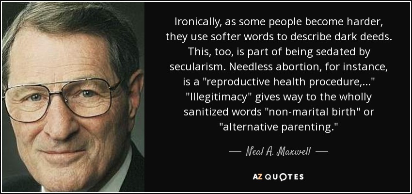 Ironically, as some people become harder, they use softer words to describe dark deeds. This, too, is part of being sedated by secularism. Needless abortion, for instance, is a 
