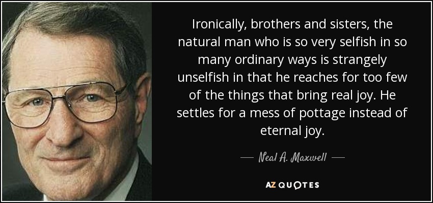 Ironically, brothers and sisters, the natural man who is so very selfish in so many ordinary ways is strangely unselfish in that he reaches for too few of the things that bring real joy. He settles for a mess of pottage instead of eternal joy. - Neal A. Maxwell