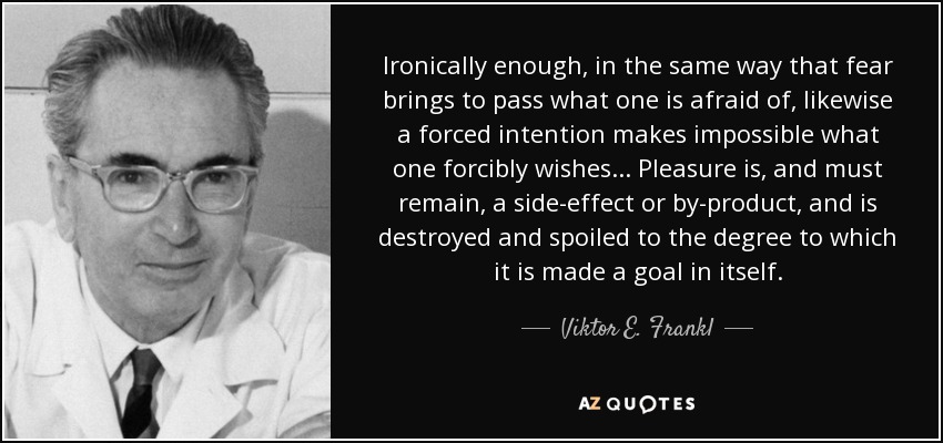 Ironically enough, in the same way that fear brings to pass what one is afraid of, likewise a forced intention makes impossible what one forcibly wishes... Pleasure is, and must remain, a side-effect or by-product, and is destroyed and spoiled to the degree to which it is made a goal in itself. - Viktor E. Frankl