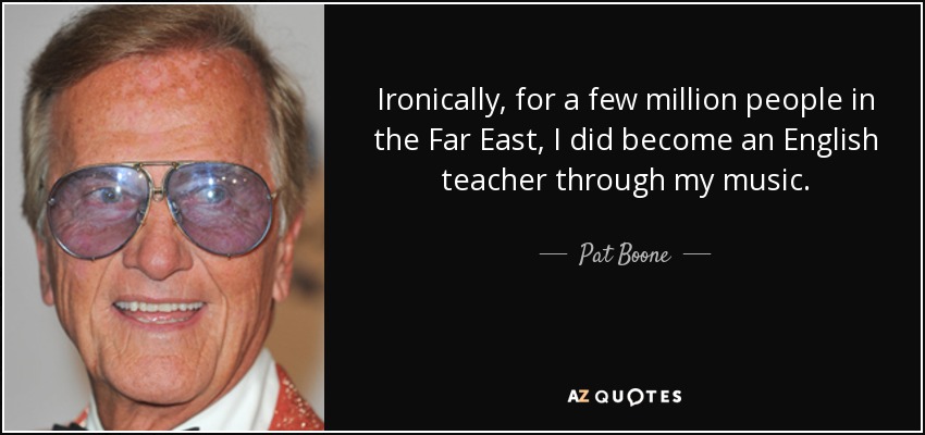 Ironically, for a few million people in the Far East, I did become an English teacher through my music. - Pat Boone