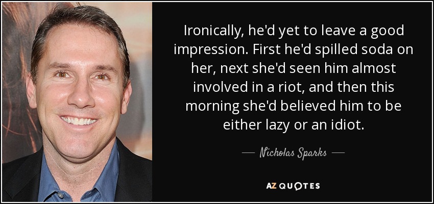 Ironically, he'd yet to leave a good impression. First he'd spilled soda on her, next she'd seen him almost involved in a riot, and then this morning she'd believed him to be either lazy or an idiot. - Nicholas Sparks