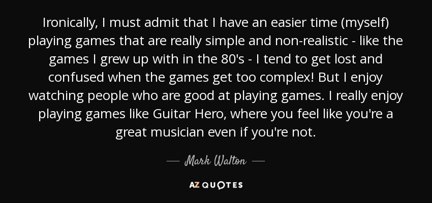 Ironically, I must admit that I have an easier time (myself) playing games that are really simple and non-realistic - like the games I grew up with in the 80's - I tend to get lost and confused when the games get too complex! But I enjoy watching people who are good at playing games. I really enjoy playing games like Guitar Hero, where you feel like you're a great musician even if you're not. - Mark Walton