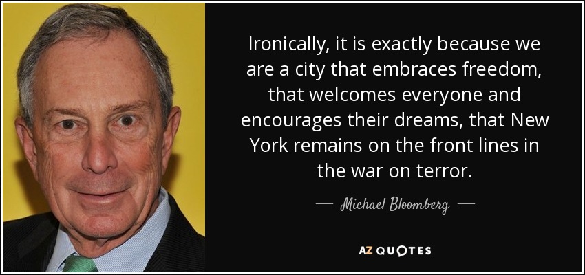 Ironically, it is exactly because we are a city that embraces freedom, that welcomes everyone and encourages their dreams, that New York remains on the front lines in the war on terror. - Michael Bloomberg