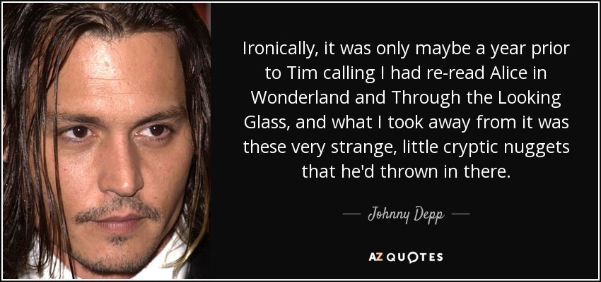 Ironically, it was only maybe a year prior to Tim calling I had re-read Alice in Wonderland and Through the Looking Glass, and what I took away from it was these very strange, little cryptic nuggets that he'd thrown in there. - Johnny Depp