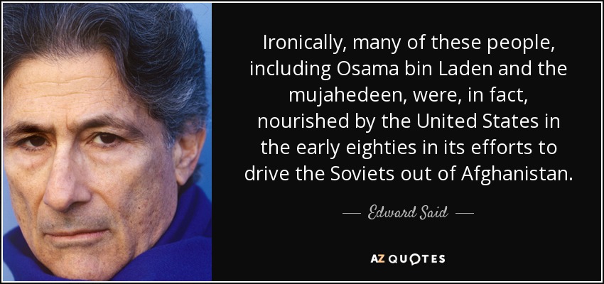 Ironically, many of these people, including Osama bin Laden and the mujahedeen, were, in fact, nourished by the United States in the early eighties in its efforts to drive the Soviets out of Afghanistan. - Edward Said
