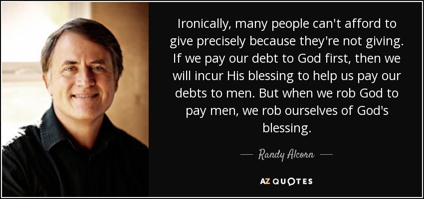 Ironically, many people can't afford to give precisely because they're not giving. If we pay our debt to God first, then we will incur His blessing to help us pay our debts to men. But when we rob God to pay men, we rob ourselves of God's blessing. - Randy Alcorn