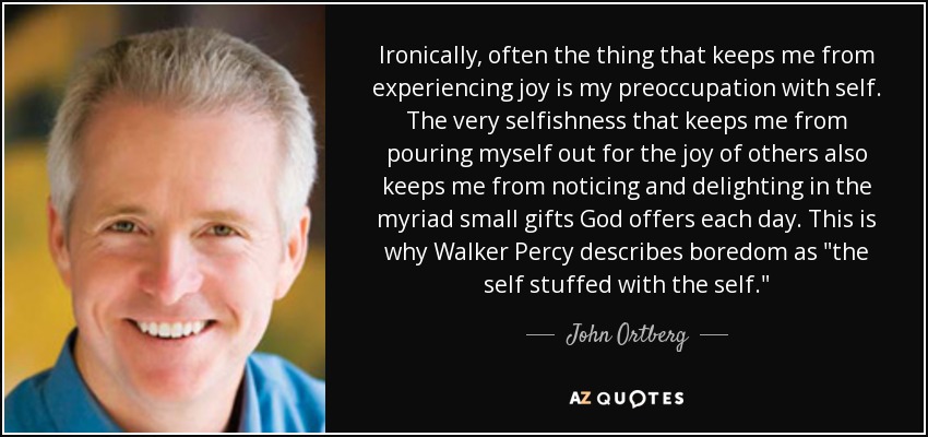 Ironically, often the thing that keeps me from experiencing joy is my preoccupation with self. The very selfishness that keeps me from pouring myself out for the joy of others also keeps me from noticing and delighting in the myriad small gifts God offers each day. This is why Walker Percy describes boredom as 