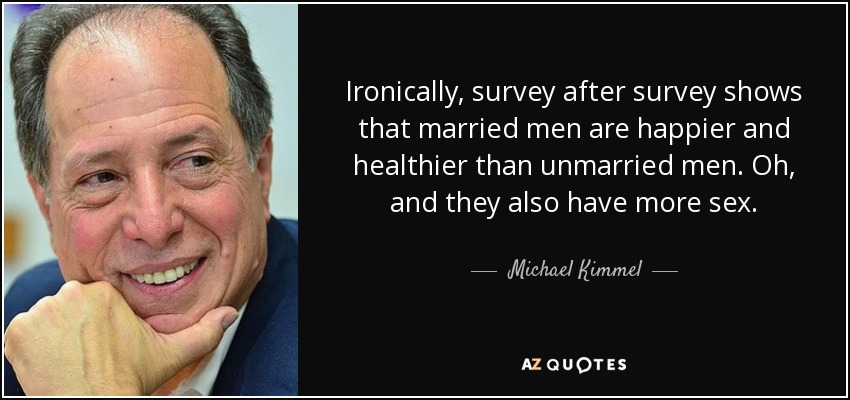 Ironically, survey after survey shows that married men are happier and healthier than unmarried men. Oh, and they also have more sex. - Michael Kimmel