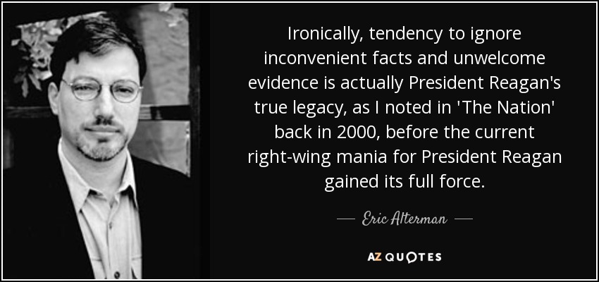 Ironically, tendency to ignore inconvenient facts and unwelcome evidence is actually President Reagan's true legacy, as I noted in 'The Nation' back in 2000, before the current right-wing mania for President Reagan gained its full force. - Eric Alterman