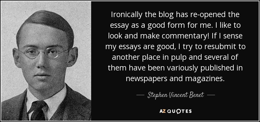 Ironically the blog has re-opened the essay as a good form for me. I like to look and make commentary! If I sense my essays are good, I try to resubmit to another place in pulp and several of them have been variously published in newspapers and magazines. - Stephen Vincent Benet