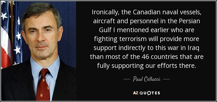 Ironically, the Canadian naval vessels, aircraft and personnel in the Persian Gulf I mentioned earlier who are fighting terrorism will provide more support indirectly to this war in Iraq than most of the 46 countries that are fully supporting our efforts there. - Paul Cellucci