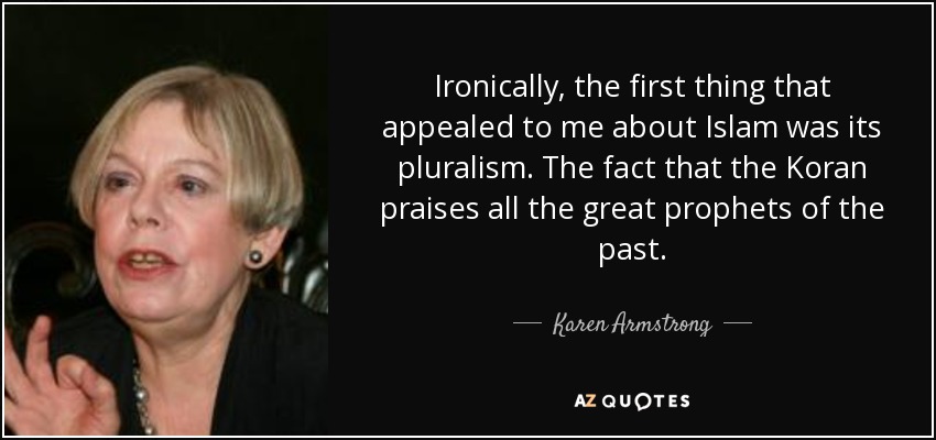 Ironically, the first thing that appealed to me about Islam was its pluralism. The fact that the Koran praises all the great prophets of the past. - Karen Armstrong