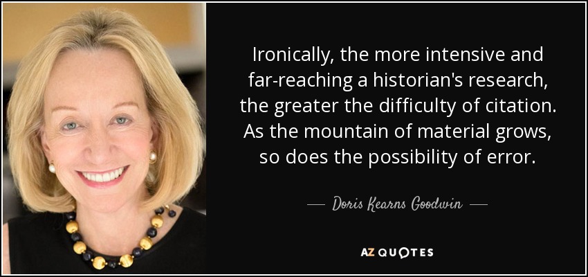 Ironically, the more intensive and far-reaching a historian's research, the greater the difficulty of citation. As the mountain of material grows, so does the possibility of error. - Doris Kearns Goodwin