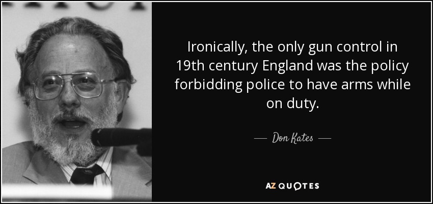 Ironically, the only gun control in 19th century England was the policy forbidding police to have arms while on duty. - Don Kates