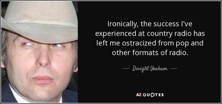 Ironically, the success I've experienced at country radio has left me ostracized from pop and other formats of radio. - Dwight Yoakam