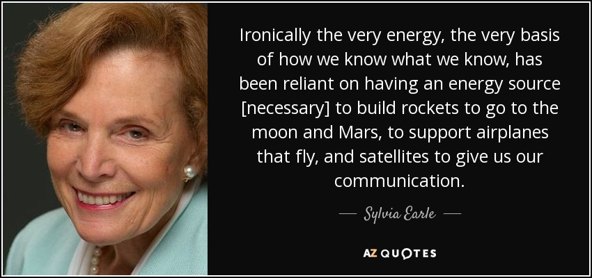 Ironically the very energy, the very basis of how we know what we know, has been reliant on having an energy source [necessary] to build rockets to go to the moon and Mars, to support airplanes that fly, and satellites to give us our communication. - Sylvia Earle