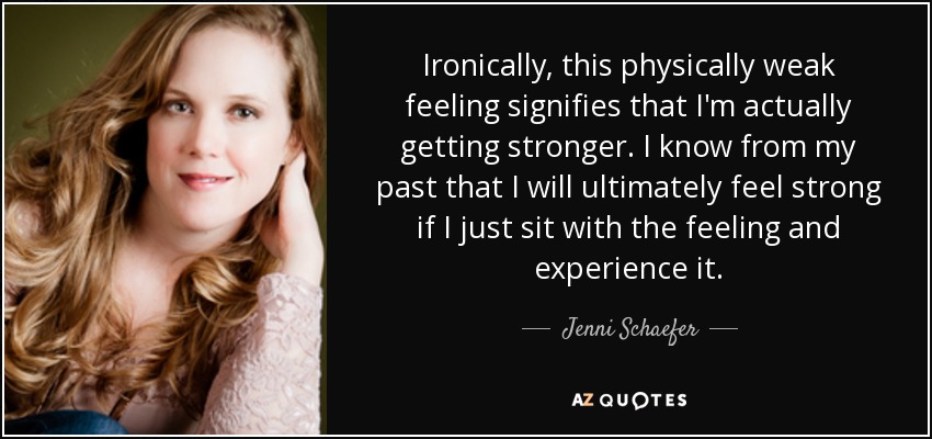 Ironically, this physically weak feeling signifies that I'm actually getting stronger. I know from my past that I will ultimately feel strong if I just sit with the feeling and experience it. - Jenni Schaefer