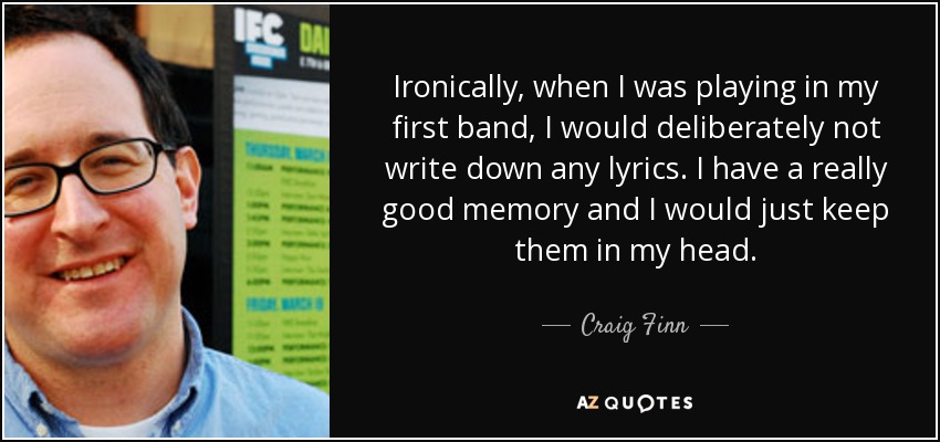 Ironically, when I was playing in my first band, I would deliberately not write down any lyrics. I have a really good memory and I would just keep them in my head. - Craig Finn