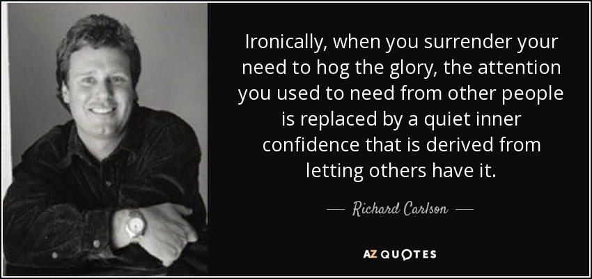 Ironically, when you surrender your need to hog the glory, the attention you used to need from other people is replaced by a quiet inner confidence that is derived from letting others have it. - Richard Carlson