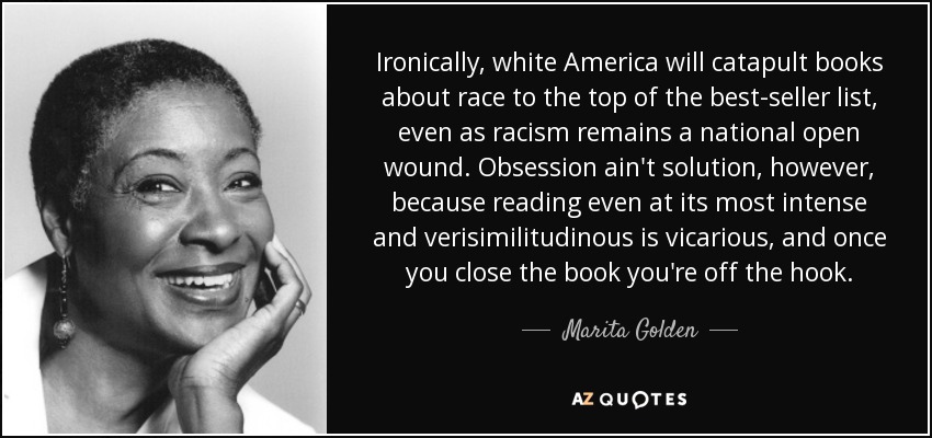 Ironically, white America will catapult books about race to the top of the best-seller list, even as racism remains a national open wound. Obsession ain't solution, however, because reading even at its most intense and verisimilitudinous is vicarious, and once you close the book you're off the hook. - Marita Golden