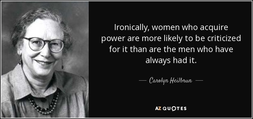 Ironically, women who acquire power are more likely to be criticized for it than are the men who have always had it. - Carolyn Heilbrun