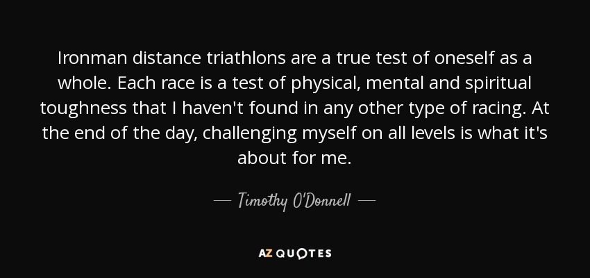 Ironman distance triathlons are a true test of oneself as a whole. Each race is a test of physical, mental and spiritual toughness that I haven't found in any other type of racing. At the end of the day, challenging myself on all levels is what it's about for me. - Timothy O'Donnell