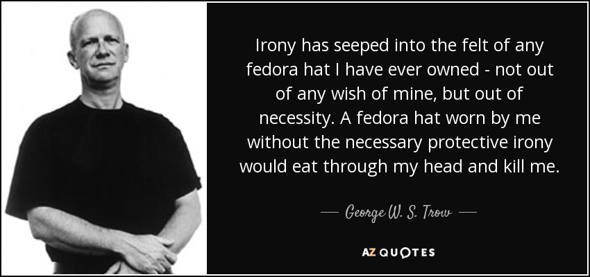 Irony has seeped into the felt of any fedora hat I have ever owned - not out of any wish of mine, but out of necessity. A fedora hat worn by me without the necessary protective irony would eat through my head and kill me. - George W. S. Trow